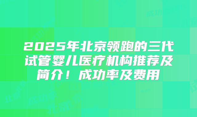 2025年北京领跑的三代试管婴儿医疗机构推荐及简介！成功率及费用