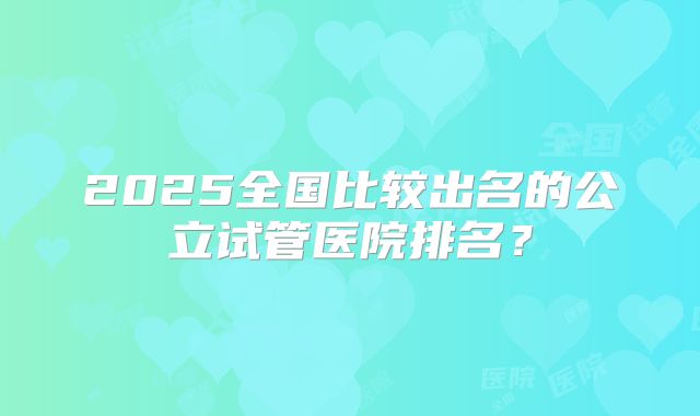 2025全国比较出名的公立试管医院排名？
