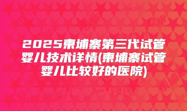 2025柬埔寨第三代试管婴儿技术详情(柬埔寨试管婴儿比较好的医院)