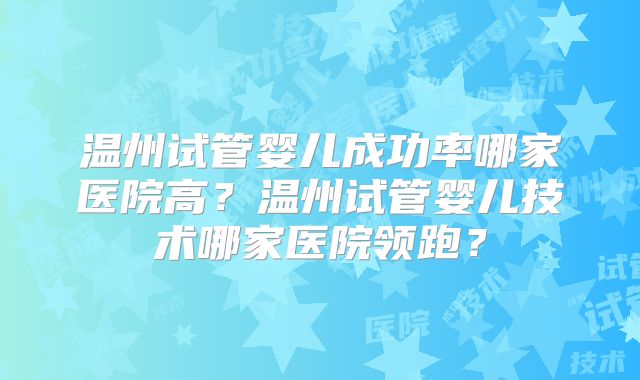 温州试管婴儿成功率哪家医院高？温州试管婴儿技术哪家医院领跑？