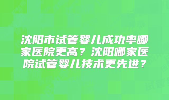 沈阳市试管婴儿成功率哪家医院更高?沈阳哪家医院试管婴儿技术更先进?