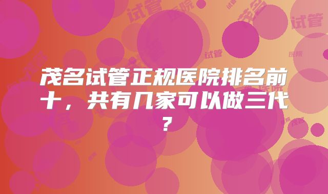 茂名试管正规医院排名前十,共有几家可以做三代?