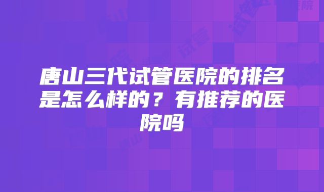 唐山三代试管医院的排名是怎么样的？有推荐的医院吗