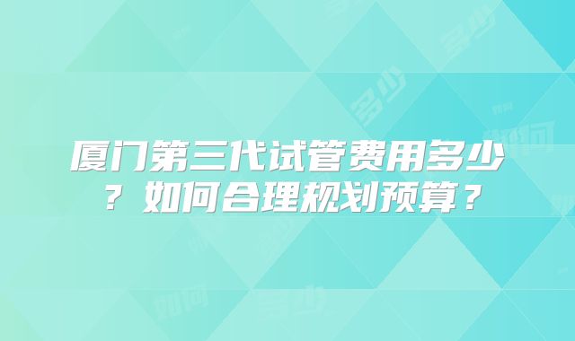 厦门第三代试管费用多少？如何合理规划预算？