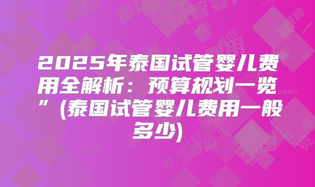 2025年泰国试管婴儿费用全解析：预算规划一览”(泰国试管婴儿费用一般多少)