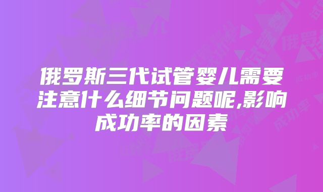 俄罗斯三代试管婴儿需要注意什么细节问题呢,影响成功率的因素