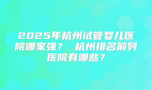 2025年杭州试管婴儿医院哪家强？ 杭州排名前列医院有哪些？