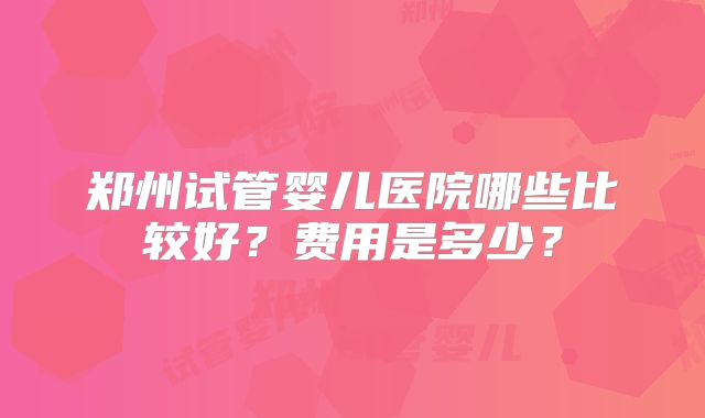 郑州试管婴儿医院哪些比较好？费用是多少？