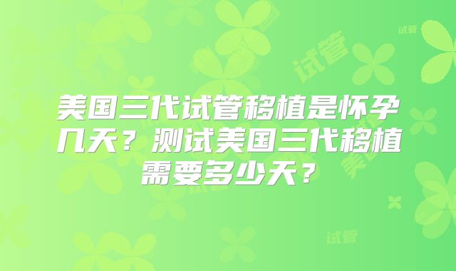 美国三代试管移植是怀孕几天？测试美国三代移植需要多少天？