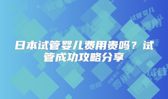 日本试管婴儿费用贵吗？试管成功攻略分享