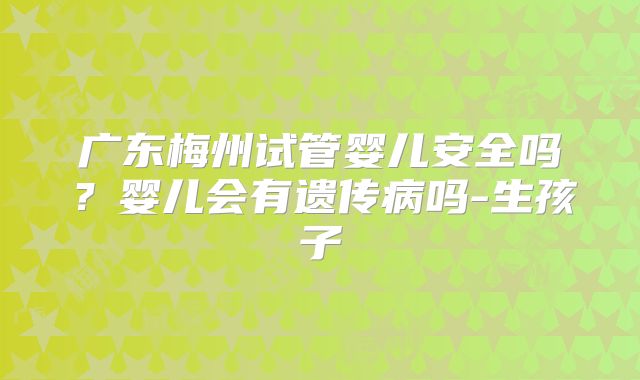 广东梅州试管婴儿安全吗？婴儿会有遗传病吗-生孩子