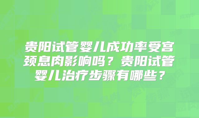 贵阳试管婴儿成功率受宫颈息肉影响吗？贵阳试管婴儿治疗步骤有哪些？