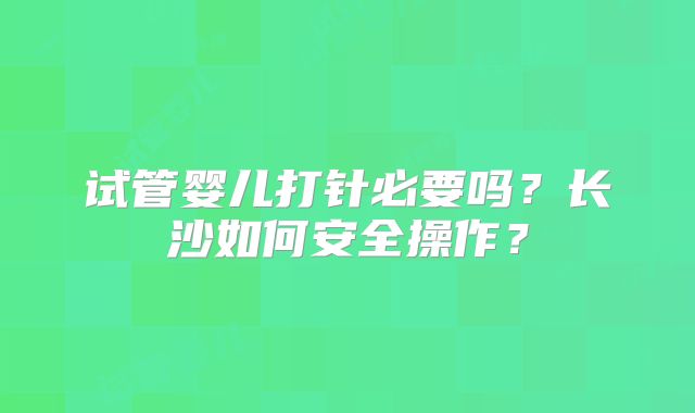 试管婴儿打针必要吗？长沙如何安全操作？