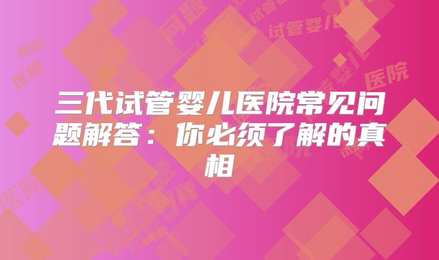 三代试管婴儿医院常见问题解答：你必须了解的真相