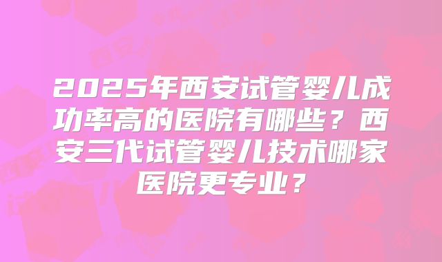 2025年西安试管婴儿成功率高的医院有哪些？西安三代试管婴儿技术哪家医院更专业？