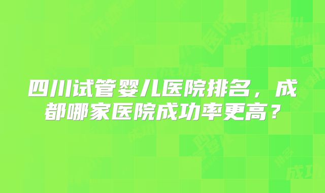 四川试管婴儿医院排名，成都哪家医院成功率更高？