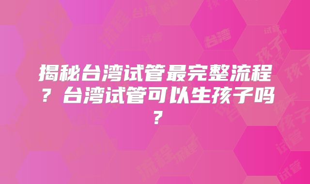 揭秘台湾试管最完整流程？台湾试管可以生孩子吗？