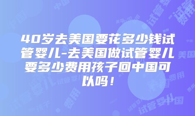40岁去美国要花多少钱试管婴儿-去美国做试管婴儿要多少费用孩子回中国可以吗！