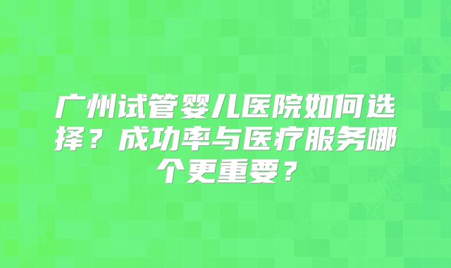 广州试管婴儿医院如何选择？成功率与医疗服务哪个更重要？