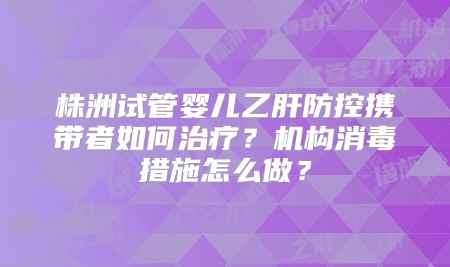 株洲试管婴儿乙肝防控携带者如何治疗？机构消毒措施怎么做？