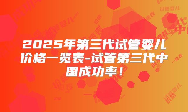 2025年第三代试管婴儿价格一览表-试管第三代中国成功率！