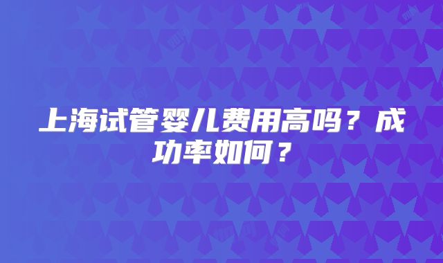 上海试管婴儿费用高吗？成功率如何？