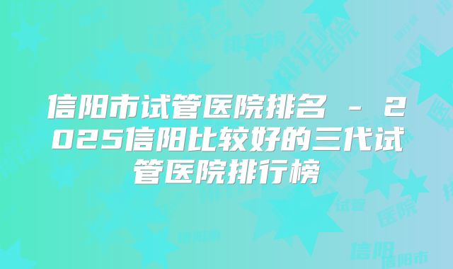 信阳市试管医院排名 - 2025信阳比较好的三代试管医院排行榜