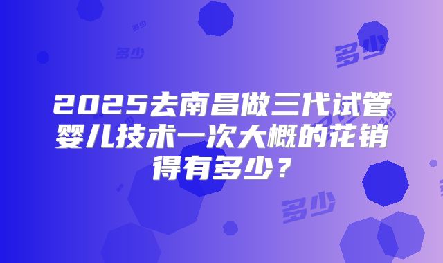 2025去南昌做三代试管婴儿技术一次大概的花销得有多少？