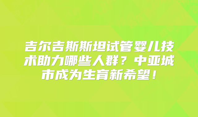 吉尔吉斯斯坦试管婴儿技术助力哪些人群？中亚城市成为生育新希望！