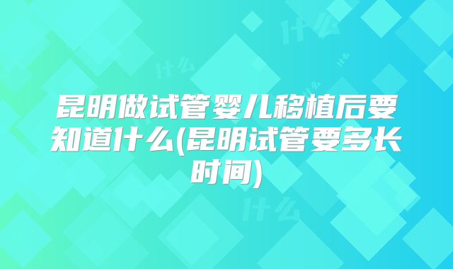 昆明做试管婴儿移植后要知道什么(昆明试管要多长时间)