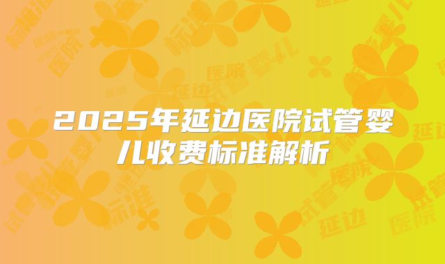 2025年延边医院试管婴儿收费标准解析