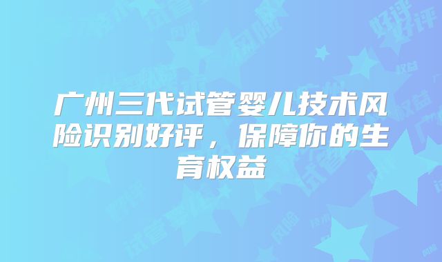 广州三代试管婴儿技术风险识别好评，保障你的生育权益