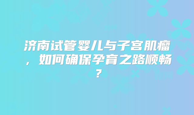 济南试管婴儿与子宫肌瘤，如何确保孕育之路顺畅？