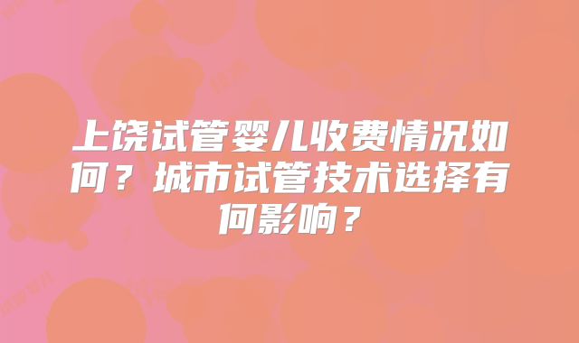 上饶试管婴儿收费情况如何?城市试管技术选择有何影响?