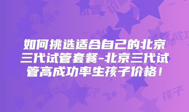 如何挑选适合自己的北京三代试管套餐-北京三代试管高成功率生孩子价格!