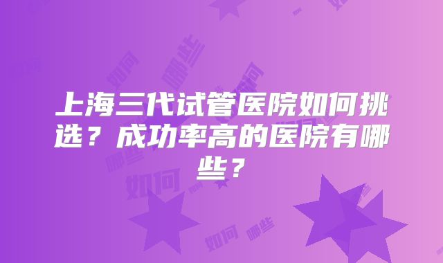 上海三代试管医院如何挑选？成功率高的医院有哪些？