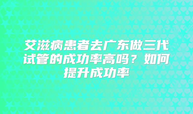 艾滋病患者去广东做三代试管的成功率高吗？如何提升成功率