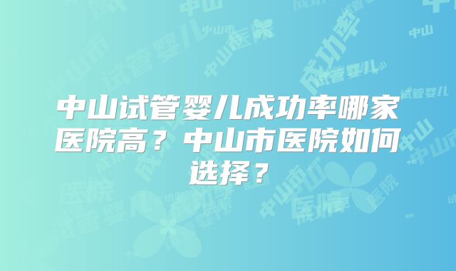 中山试管婴儿成功率哪家医院高?中山市医院如何选择?