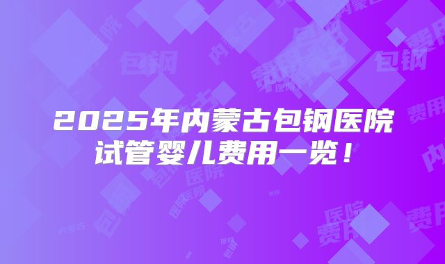 2025年内蒙古包钢医院试管婴儿费用一览！
