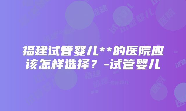 福建试管婴儿**的医院应该怎样选择？-试管婴儿