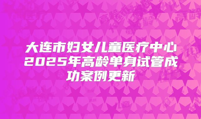 大连市妇女儿童医疗中心2025年高龄单身试管成功案例更新