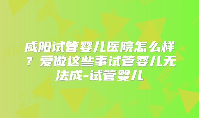 咸阳试管婴儿医院怎么样？爱做这些事试管婴儿无法成-试管婴儿