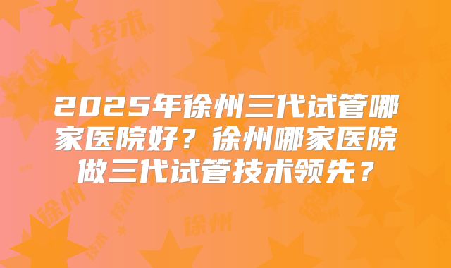 2025年徐州三代试管哪家医院好？徐州哪家医院做三代试管技术领先？