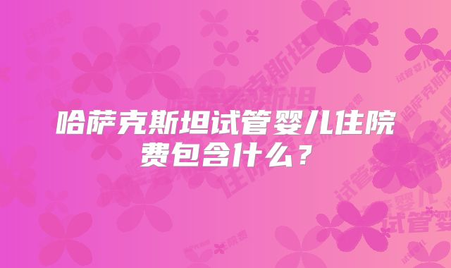 哈萨克斯坦试管婴儿住院费包含什么？