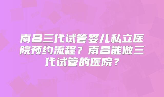 南昌三代试管婴儿私立医院预约流程？南昌能做三代试管的医院？