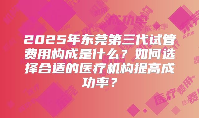 2025年东莞第三代试管费用构成是什么？如何选择合适的医疗机构提高成功率？