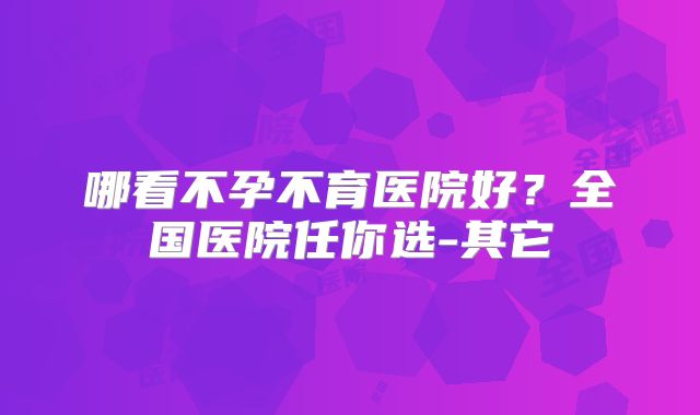 哪看不孕不育医院好？全国医院任你选-其它