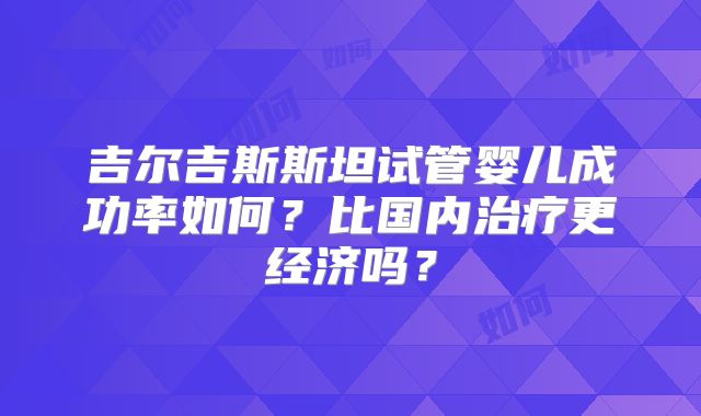 吉尔吉斯斯坦试管婴儿成功率如何？比国内治疗更经济吗？