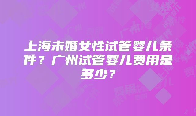 上海未婚女性试管婴儿条件？广州试管婴儿费用是多少？