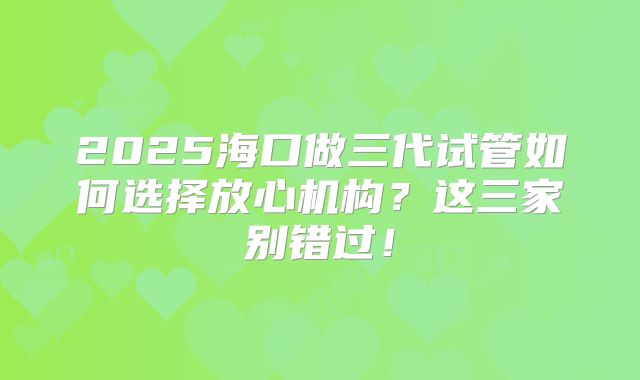 2025海口做三代试管如何选择放心机构？这三家别错过！